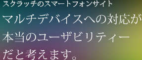 スクラッチのスマートフォンサイト マルチデバイスへの対応が本当のユーザビリティーだと考えます。